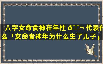 八字女命食神在年柱 🐬 代表什么「女命食神年为什么生了儿子」